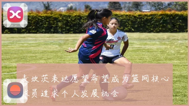 麦坎茨表达愿望希望成为篮网核心球员追求个人发展机会
